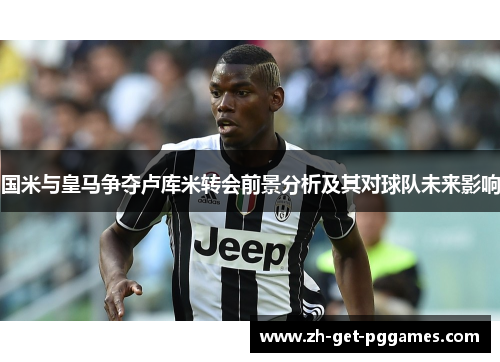 国米与皇马争夺卢库米转会前景分析及其对球队未来影响