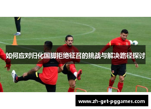 如何应对归化国脚拒绝征召的挑战与解决路径探讨