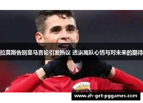 拉莫斯告别皇马言论引发热议 透露离队心情与对未来的期待