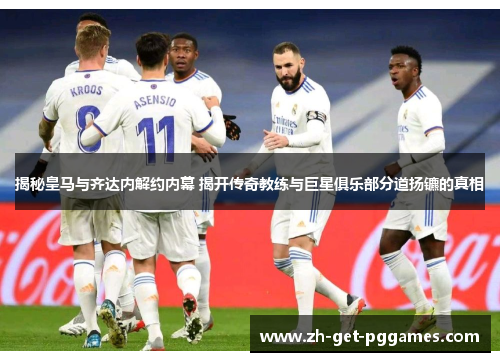 揭秘皇马与齐达内解约内幕 揭开传奇教练与巨星俱乐部分道扬镳的真相