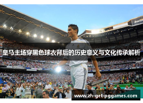 皇马主场穿黑色球衣背后的历史意义与文化传承解析