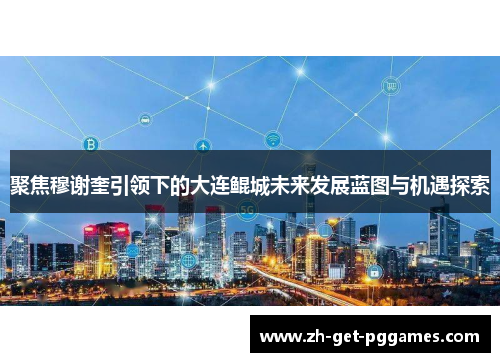 聚焦穆谢奎引领下的大连鲲城未来发展蓝图与机遇探索