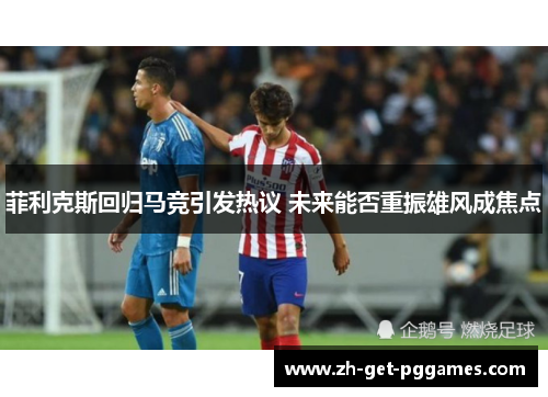 菲利克斯回归马竞引发热议 未来能否重振雄风成焦点