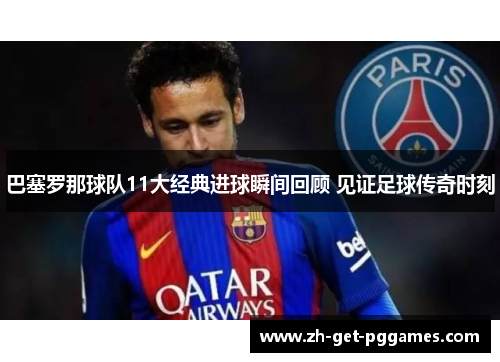 巴塞罗那球队11大经典进球瞬间回顾 见证足球传奇时刻