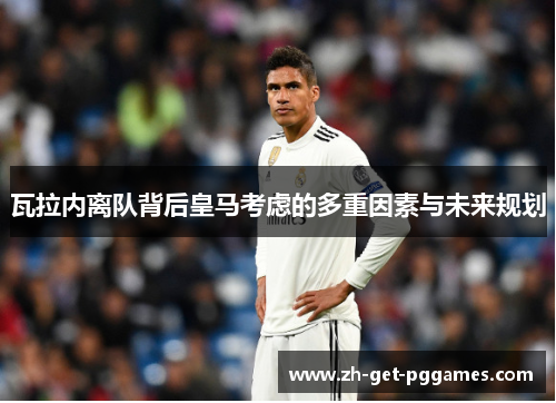 瓦拉内离队背后皇马考虑的多重因素与未来规划