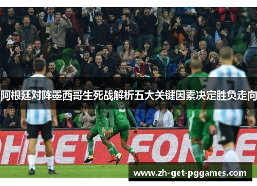 阿根廷对阵墨西哥生死战解析五大关键因素决定胜负走向