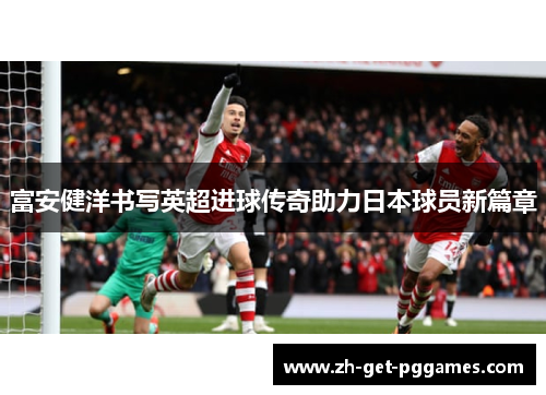 富安健洋书写英超进球传奇助力日本球员新篇章