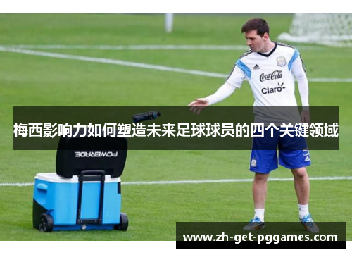 梅西影响力如何塑造未来足球球员的四个关键领域