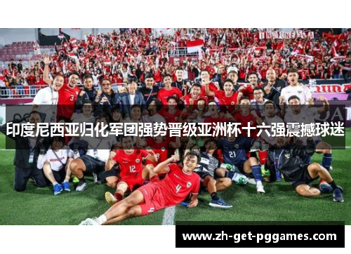 印度尼西亚归化军团强势晋级亚洲杯十六强震撼球迷