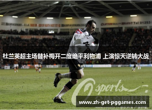 杜兰英超主场替补梅开二度绝平利物浦 上演惊天逆转大战 杜兰英超主场替补梅开二度绝平利物浦 上演惊天逆转大战