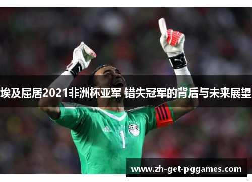 埃及屈居2021非洲杯亚军 错失冠军的背后与未来展望 埃及屈居2021非洲杯亚军 错失冠军的背后与未来展望